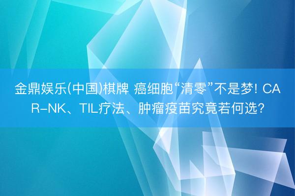 金鼎娱乐(中国)棋牌 癌细胞“清零”不是梦! CAR-NK、TIL疗法、肿瘤疫苗究竟若何选?