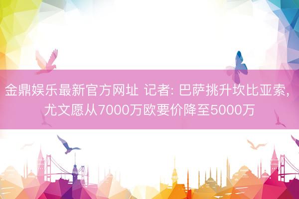 金鼎娱乐最新官方网址 记者: 巴萨挑升坎比亚索， 尤文愿从7000万欧要价降至5000万