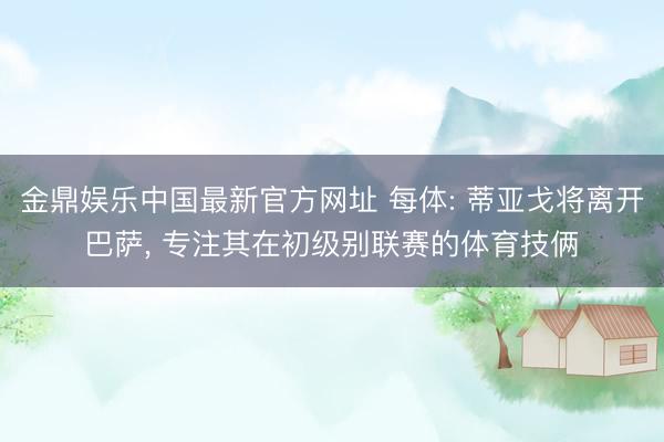 金鼎娱乐中国最新官方网址 每体: 蒂亚戈将离开巴萨， 专注其在初级别联赛的体育技俩