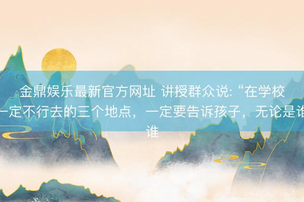 金鼎娱乐最新官方网址 讲授群众说: “在学校一定不行去的三个地点，一定要告诉孩子，无论是谁
