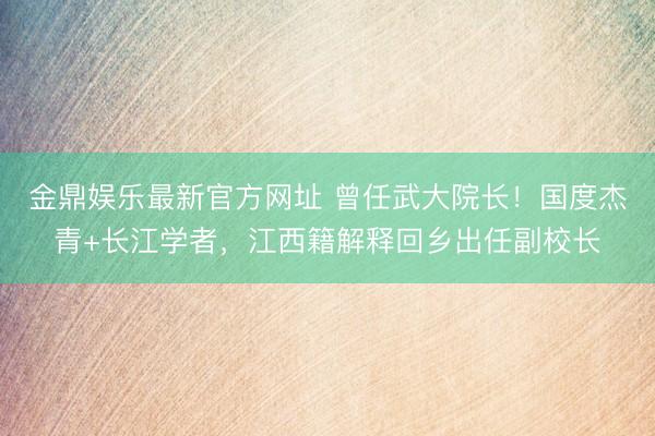 金鼎娱乐最新官方网址 曾任武大院长！国度杰青+长江学者，江西籍解释回乡出任副校长