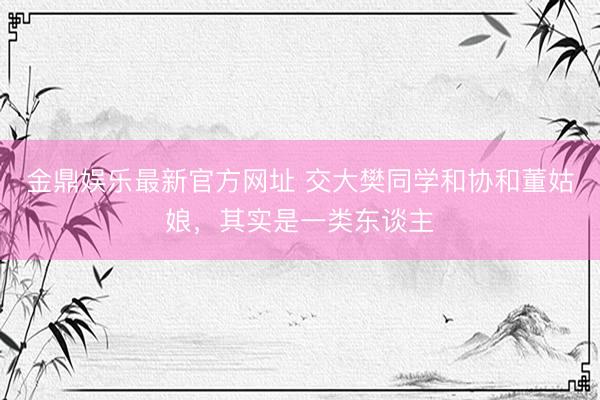 金鼎娱乐最新官方网址 交大樊同学和协和董姑娘，其实是一类东谈主