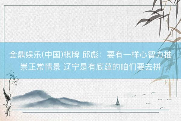 金鼎娱乐(中国)棋牌 邱彪：要有一样心智力推崇正常情景 辽宁是有底蕴的咱们要去拼