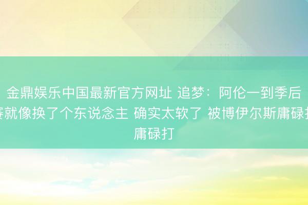 金鼎娱乐中国最新官方网址 追梦：阿伦一到季后赛就像换了个东说念主 确实太软了 被博伊尔斯庸碌打