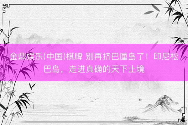 金鼎娱乐(中国)棋牌 别再挤巴厘岛了！印尼松巴岛，走进真确的天下止境
