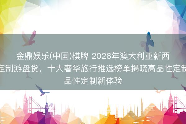 金鼎娱乐(中国)棋牌 2026年澳大利亚新西兰顶级定制游盘货，十大奢华旅行推选榜单揭晓高品性定制新体验