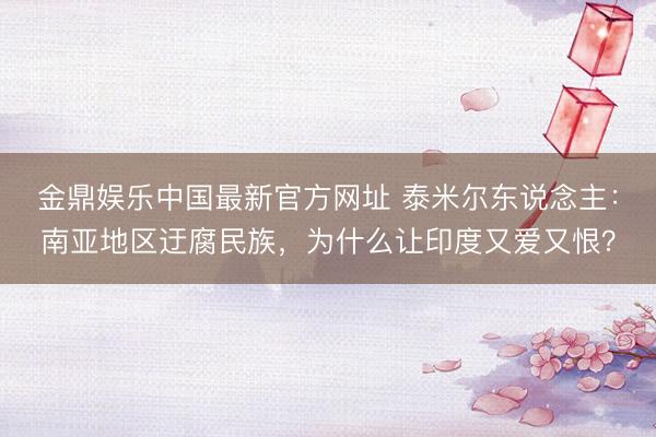 金鼎娱乐中国最新官方网址 泰米尔东说念主：南亚地区迂腐民族，为什么让印度又爱又恨？