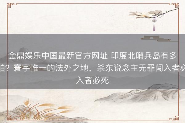 金鼎娱乐中国最新官方网址 印度北哨兵岛有多可怕？寰宇惟一的法外之地，杀东说念主无罪闯入者必死