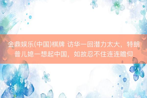 金鼎娱乐(中国)棋牌 访华一回潜力太大，特朗普儿媳一想起中国，如故忍不住连连瞻仰