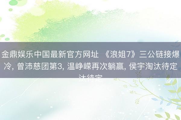 金鼎娱乐中国最新官方网址 《浪姐7》三公链接爆冷， 曾沛慈团第3， 温峥嵘再次躺赢， 侯宇淘汰待定