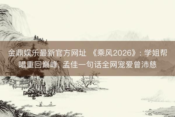 金鼎娱乐最新官方网址 《乘风2026》: 学姐帮唱重回巅峰， 孟佳一句话全网宠爱曾沛慈