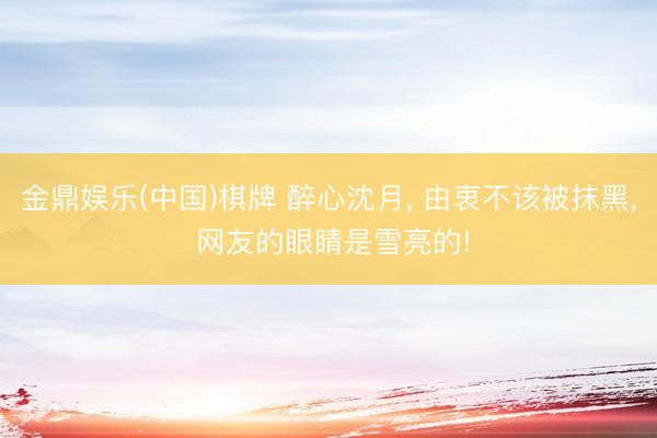 金鼎娱乐(中国)棋牌 醉心沈月， 由衷不该被抹黑， 网友的眼睛是雪亮的!