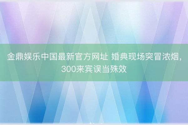 金鼎娱乐中国最新官方网址 婚典现场突冒浓烟，300来宾误当殊效