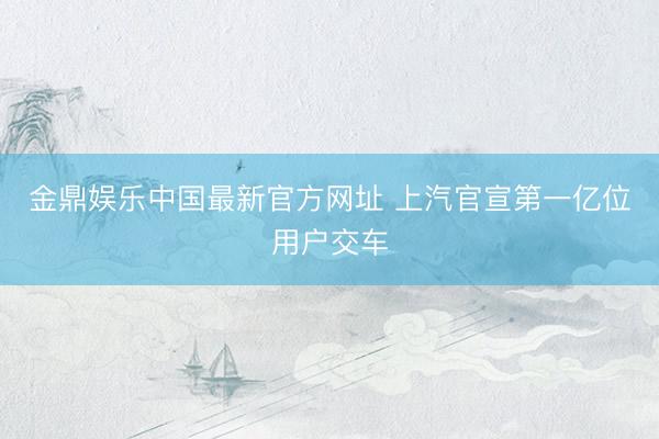 金鼎娱乐中国最新官方网址 上汽官宣第一亿位用户交车