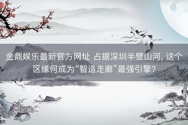 金鼎娱乐最新官方网址 占据深圳半壁山河， 这个区缘何成为“智造走廊”最强引擎?
