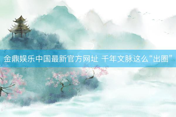 金鼎娱乐中国最新官方网址 千年文脉这么“出圈”