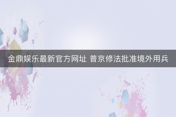 金鼎娱乐最新官方网址 普京修法批准境外用兵