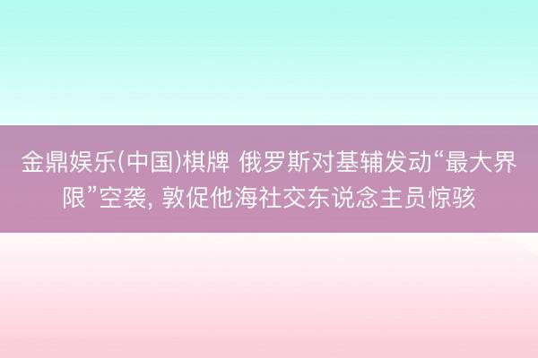 金鼎娱乐(中国)棋牌 俄罗斯对基辅发动“最大界限”空袭， 敦促他海社交东说念主员惊骇