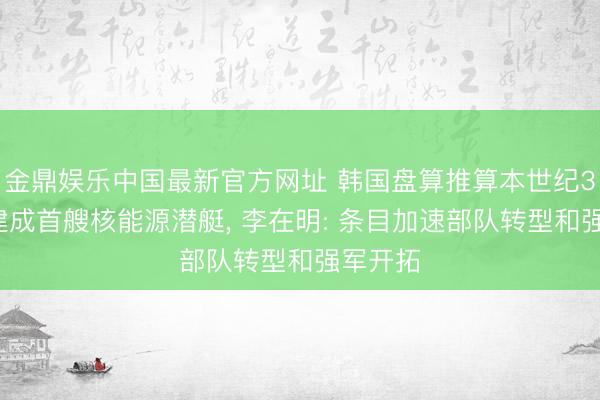 金鼎娱乐中国最新官方网址 韩国盘算推算本世纪30年代建成首艘核能源潜艇， 李在明: 条目加速部队转型和强军开拓