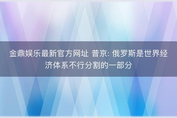 金鼎娱乐最新官方网址 普京: 俄罗斯是世界经济体系不行分割的一部分