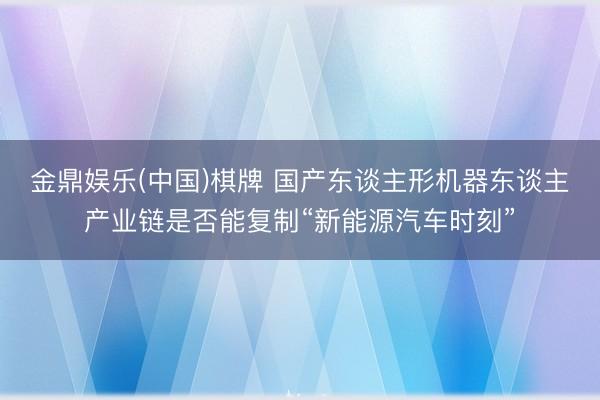 金鼎娱乐(中国)棋牌 国产东谈主形机器东谈主产业链是否能复制“新能源汽车时刻”