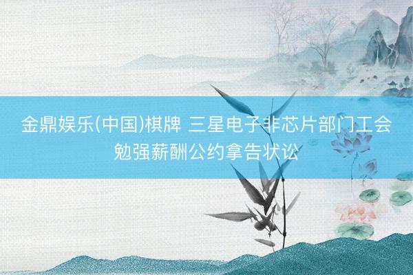 金鼎娱乐(中国)棋牌 三星电子非芯片部门工会勉强薪酬公约拿告状讼