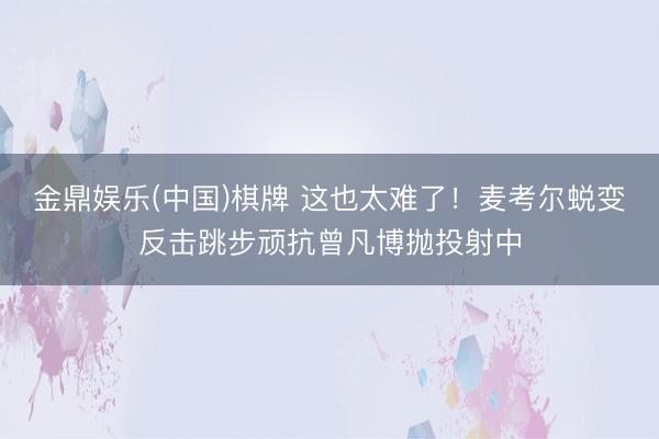 金鼎娱乐(中国)棋牌 这也太难了！麦考尔蜕变反击跳步顽抗曾凡博抛投射中