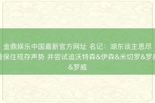 金鼎娱乐中国最新官方网址 名记：湖东谈主思尽量保住现存声势 并尝试追沃特森&伊森&米切罗&罗威