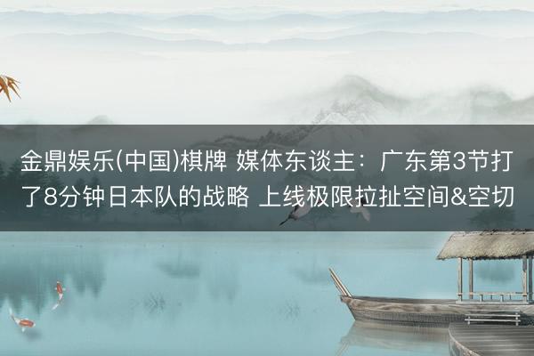 金鼎娱乐(中国)棋牌 媒体东谈主:广东第3节打了8分钟日本队的战略 上线极限拉扯空间&空切