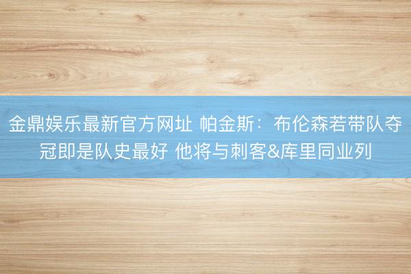 金鼎娱乐最新官方网址 帕金斯：布伦森若带队夺冠即是队史最好 他将与刺客&库里同业列