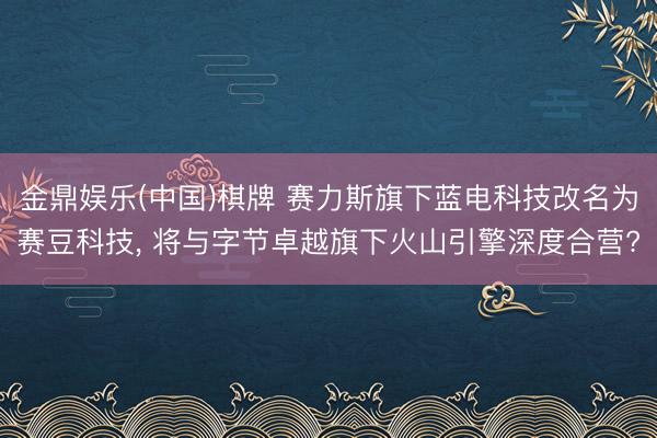 金鼎娱乐(中国)棋牌 赛力斯旗下蓝电科技改名为赛豆科技， 将与字节卓越旗下火山引擎深度合营?