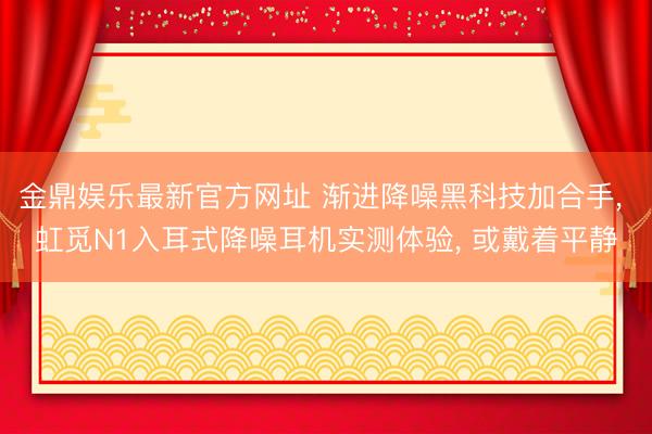 金鼎娱乐最新官方网址 渐进降噪黑科技加合手, 虹觅N1入耳式降噪耳机实测体验, 或戴着平静