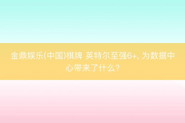 金鼎娱乐(中国)棋牌 英特尔至强6+， 为数据中心带来了什么?