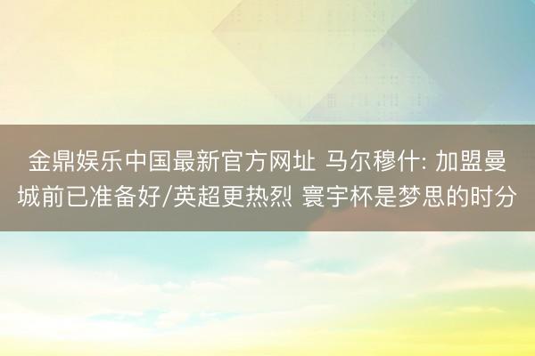 金鼎娱乐中国最新官方网址 马尔穆什: 加盟曼城前已准备好/英超更热烈 寰宇杯是梦思的时分