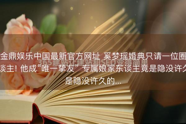 金鼎娱乐中国最新官方网址 奚梦瑶婚典只请一位圈内东谈主! 他成“唯一挚友” 专属娘家东谈主竟是隐没许久的...