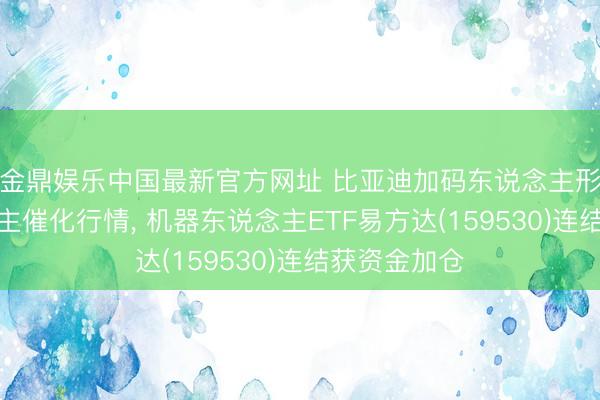 金鼎娱乐中国最新官方网址 比亚迪加码东说念主形机器东说念主催化行情， 机器东说念主ETF易方达(159530)连结获资金加仓