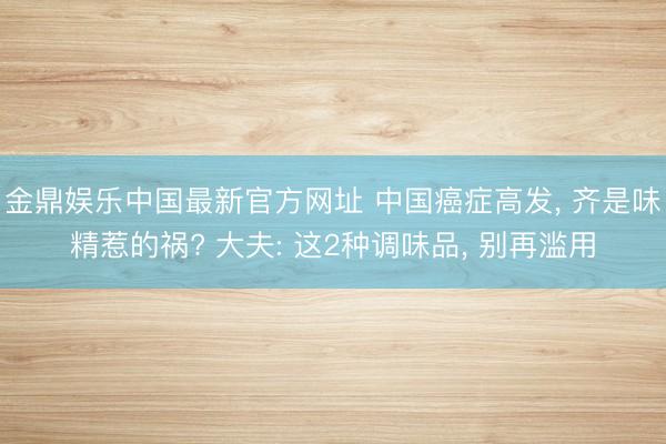 金鼎娱乐中国最新官方网址 中国癌症高发， 齐是味精惹的祸? 大夫: 这2种调味品， 别再滥用