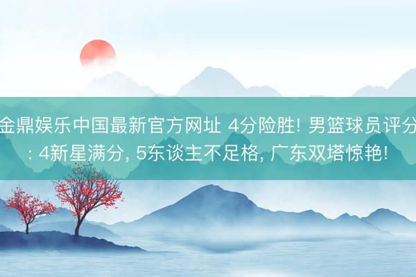 金鼎娱乐中国最新官方网址 4分险胜! 男篮球员评分: 4新星满分， 5东谈主不足格， 广东双塔惊艳!