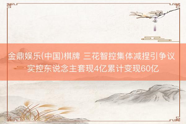 金鼎娱乐(中国)棋牌 三花智控集体减捏引争议 实控东说念主套现4亿累计变现60亿