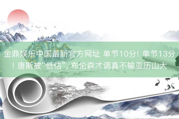 金鼎娱乐中国最新官方网址 单节10分! 单节13分! 唐斯被“低估”， 布伦森才调真不输亚历山大