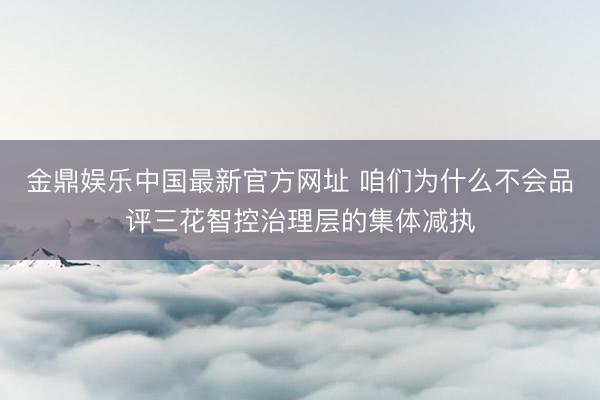 金鼎娱乐中国最新官方网址 咱们为什么不会品评三花智控治理层的集体减执