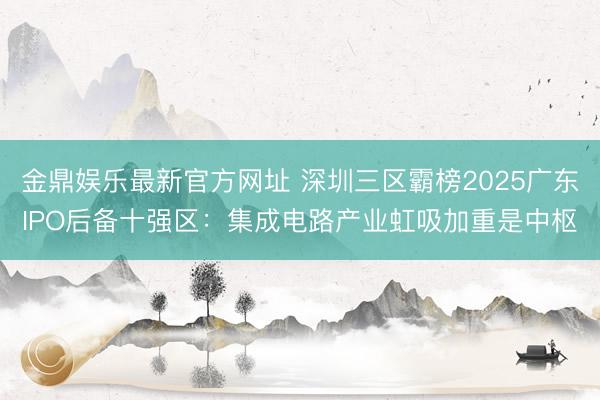 金鼎娱乐最新官方网址 深圳三区霸榜2025广东IPO后备十强区：集成电路产业虹吸加重是中枢