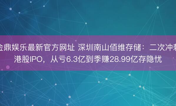 金鼎娱乐最新官方网址 深圳南山佰维存储:二次冲刺港股IPO,从亏6.3亿到季赚28.99亿存隐忧