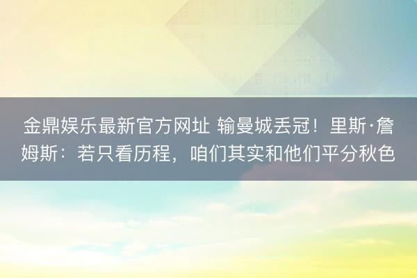 金鼎娱乐最新官方网址 输曼城丢冠!里斯·詹姆斯:若只看历程,咱们其实和他们平分秋色