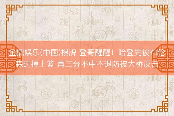 金鼎娱乐(中国)棋牌 登哥醒醒！哈登先被布伦森过掉上篮 再三分不中不退防被大桥反击