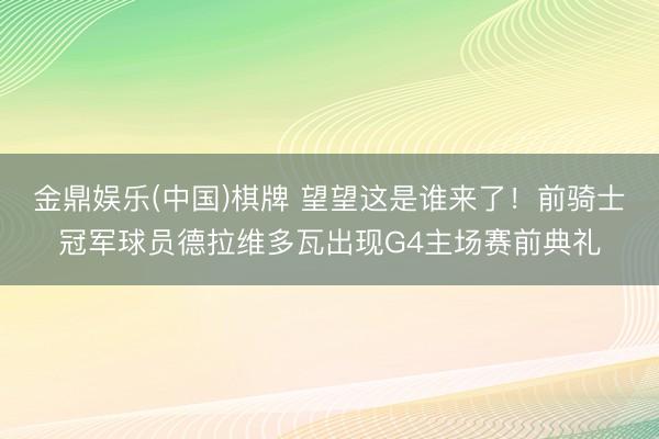 金鼎娱乐(中国)棋牌 望望这是谁来了！前骑士冠军球员德拉维多瓦出现G4主场赛前典礼