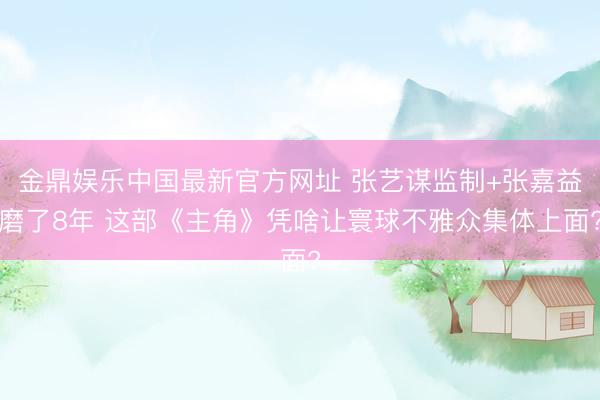 金鼎娱乐中国最新官方网址 张艺谋监制+张嘉益磨了8年 这部《主角》凭啥让寰球不雅众集体上面?