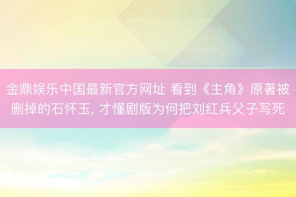 金鼎娱乐中国最新官方网址 看到《主角》原著被删掉的石怀玉， 才懂剧版为何把刘红兵父子写死