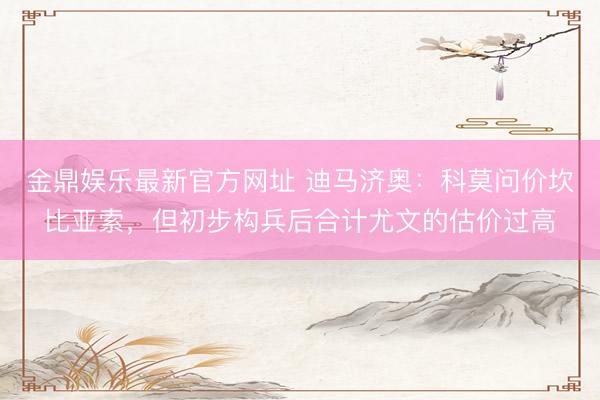 金鼎娱乐最新官方网址 迪马济奥：科莫问价坎比亚索，但初步构兵后合计尤文的估价过高