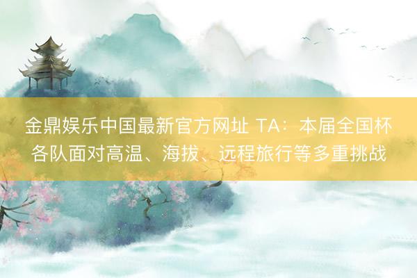 金鼎娱乐中国最新官方网址 TA：本届全国杯各队面对高温、海拔、远程旅行等多重挑战